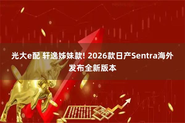 光大e配 轩逸姊妹款! 2026款日产Sentra海外发布全新版本