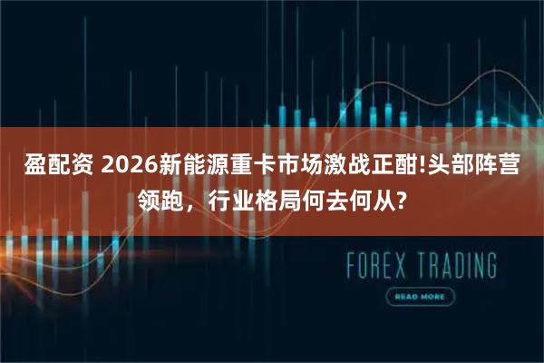 盈配资 2026新能源重卡市场激战正酣!头部阵营领跑，行业格局何去何从?