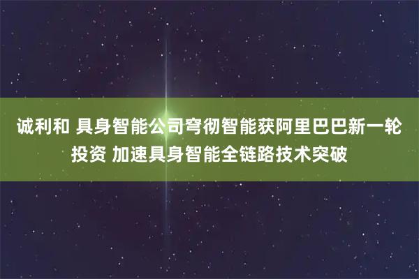 诚利和 具身智能公司穹彻智能获阿里巴巴新一轮投资 加速具身智能全链路技术突破
