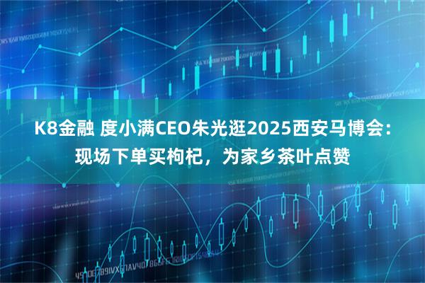 K8金融 度小满CEO朱光逛2025西安马博会：现场下单买枸杞，为家乡茶叶点赞