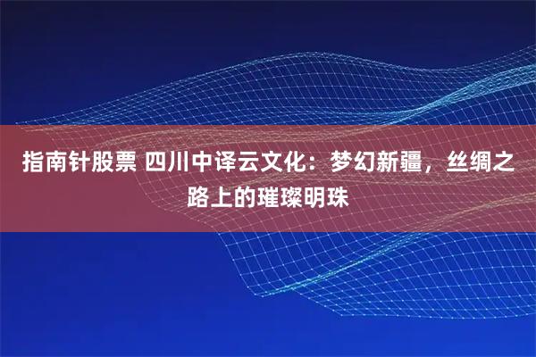 指南针股票 四川中译云文化：梦幻新疆，丝绸之路上的璀璨明珠