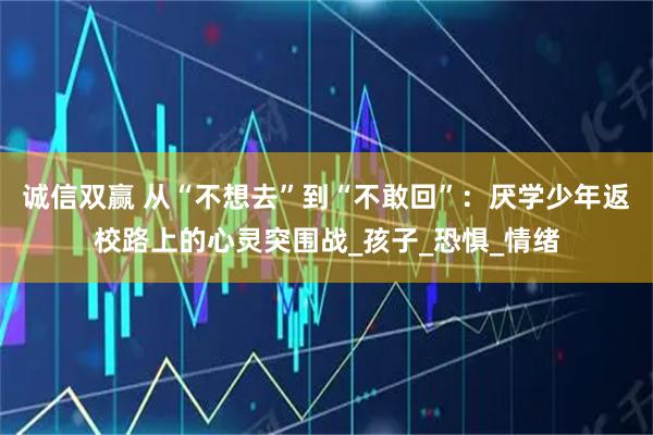 诚信双赢 从“不想去”到“不敢回”：厌学少年返校路上的心灵突围战_孩子_恐惧_情绪