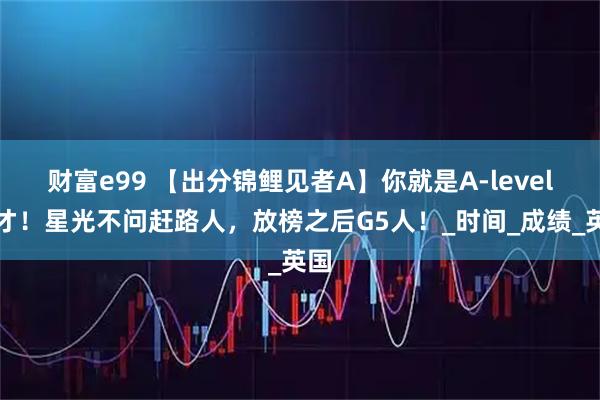财富e99 【出分锦鲤见者A】你就是A-level天才！星光不问赶路人，放榜之后G5人！_时间_成绩_英国