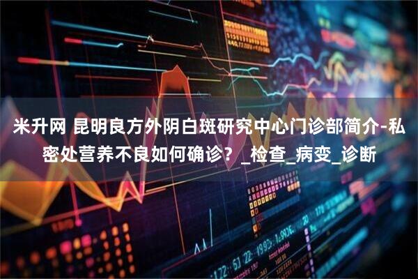 米升网 昆明良方外阴白斑研究中心门诊部简介-私密处营养不良如何确诊？_检查_病变_诊断