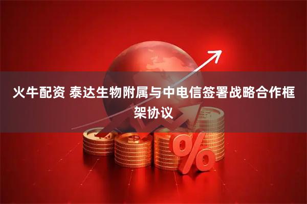 火牛配资 泰达生物附属与中电信签署战略合作框架协议
