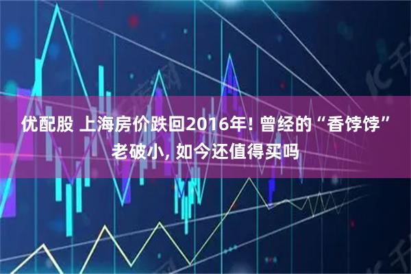 优配股 上海房价跌回2016年! 曾经的“香饽饽”老破小, 如今还值得买吗