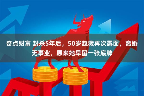 奇点财富 封杀5年后，50岁赵薇再次露面，离婚无事业，原来她早留一张底牌