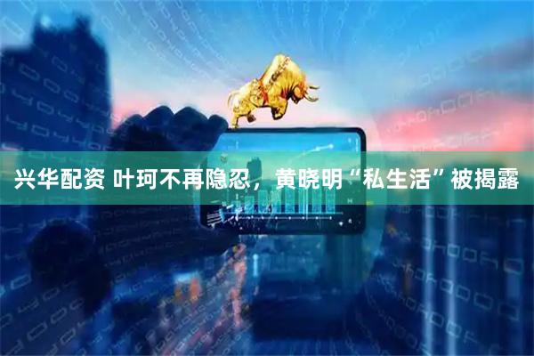 兴华配资 叶珂不再隐忍，黄晓明“私生活”被揭露