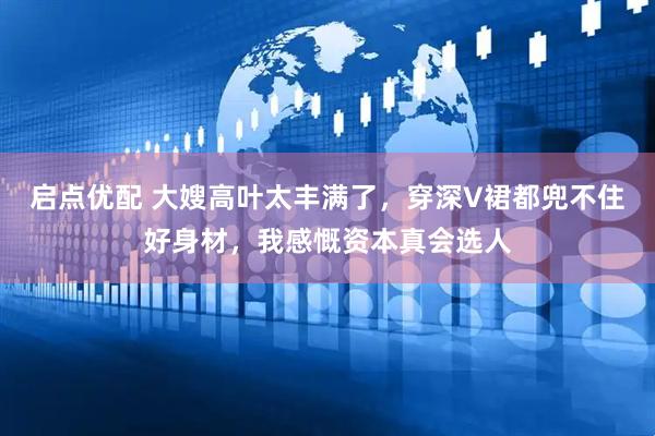 启点优配 大嫂高叶太丰满了，穿深V裙都兜不住好身材，我感慨资本真会选人