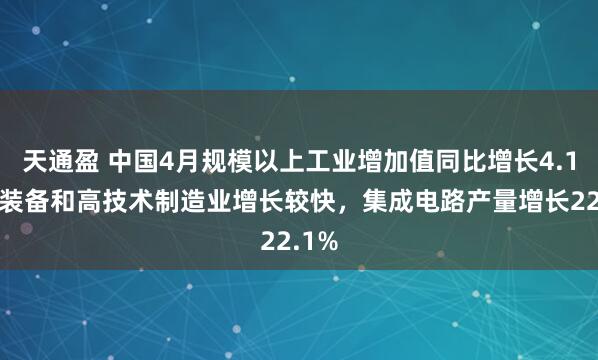 天通盈 中国4月规模以上工业增加值同比增长4.1%，装备和高技术制造业增长较快，集成电路产量增长22.1%