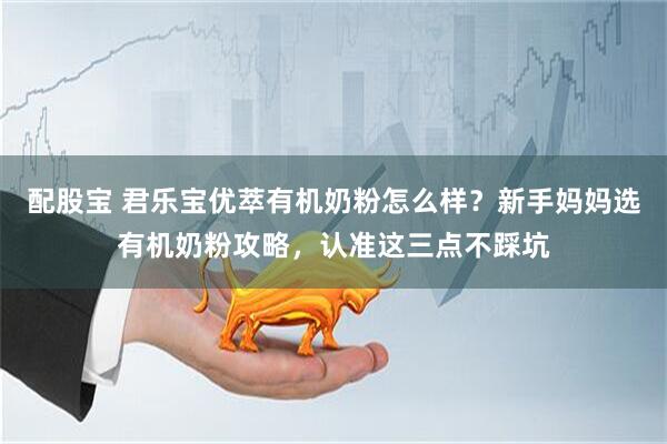 配股宝 君乐宝优萃有机奶粉怎么样？新手妈妈选有机奶粉攻略，认准这三点不踩坑