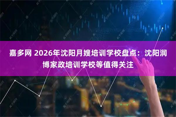 嘉多网 2026年沈阳月嫂培训学校盘点：沈阳润博家政培训学校等值得关注