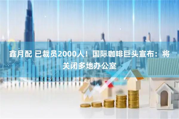 鑫月配 已裁员2000人！国际咖啡巨头宣布：将关闭多地办公室