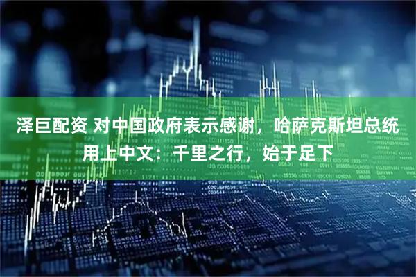 泽巨配资 对中国政府表示感谢,哈萨克斯坦总统用上中文:千里之行,始于足下