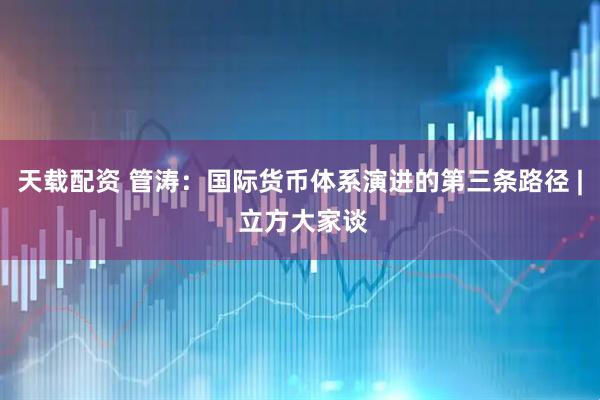天载配资 管涛：国际货币体系演进的第三条路径 | 立方大家谈