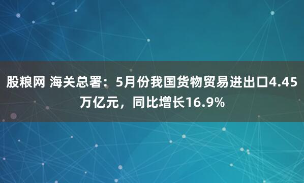 股粮网 海关总署：5月份我国货物贸易进出口4.45万亿元，同比增长16.9%