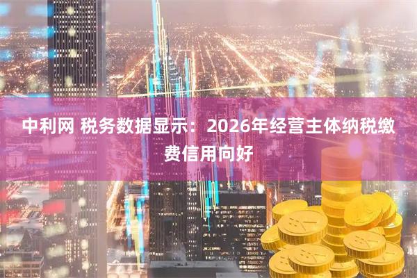 中利网 税务数据显示：2026年经营主体纳税缴费信用向好