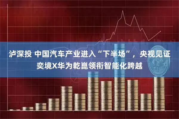 泸深投 中国汽车产业进入“下半场”，央视见证奕境X华为乾崑领衔智能化跨越