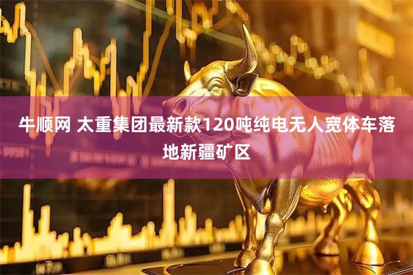 牛顺网 太重集团最新款120吨纯电无人宽体车落地新疆矿区