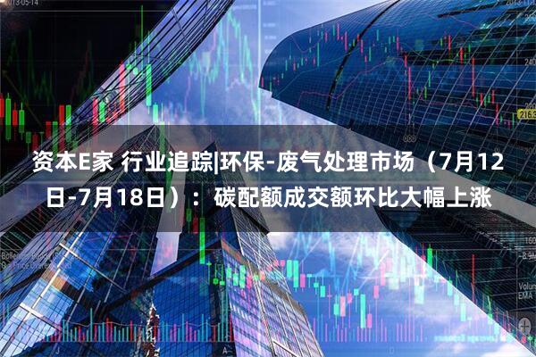 资本E家 行业追踪|环保-废气处理市场（7月12日-7月18日）：碳配额成交额环比大幅上涨