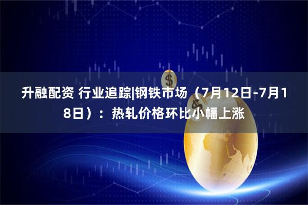 升融配资 行业追踪|钢铁市场（7月12日-7月18日）：热轧价格环比小幅上涨