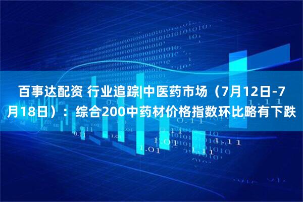 百事达配资 行业追踪|中医药市场（7月12日-7月18日）：综合200中药材价格指数环比略有下跌