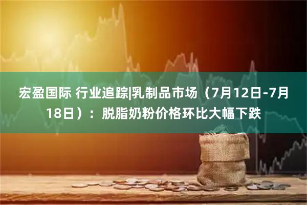 宏盈国际 行业追踪|乳制品市场（7月12日-7月18日）：脱脂奶粉价格环比大幅下跌