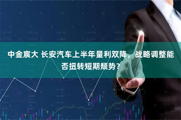 中金宸大 长安汽车上半年量利双降，战略调整能否扭转短期颓势？