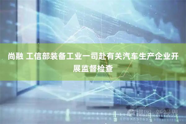 尚融 工信部装备工业一司赴有关汽车生产企业开展监督检查