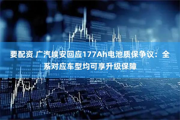 要配资 广汽埃安回应177Ah电池质保争议：全系对应车型均可享升级保障