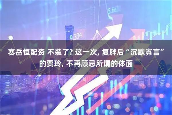 赛岳恒配资 不装了? 这一次, 复胖后“沉默寡言”的贾玲, 不再顾忌所谓的体面
