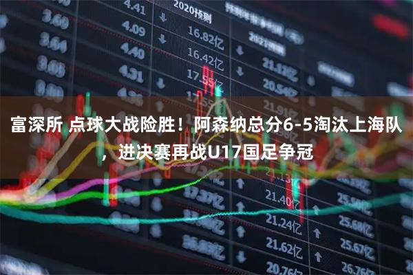 富深所 点球大战险胜！阿森纳总分6-5淘汰上海队，进决赛再战U17国足争冠
