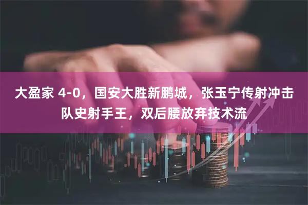 大盈家 4-0，国安大胜新鹏城，张玉宁传射冲击队史射手王，双后腰放弃技术流