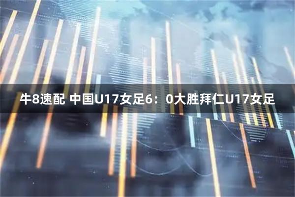 牛8速配 中国U17女足6：0大胜拜仁U17女足
