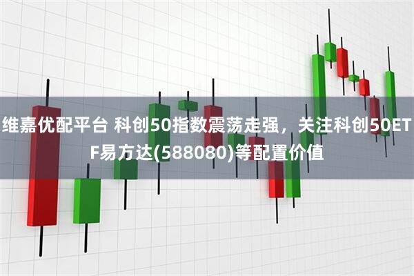 维嘉优配平台 科创50指数震荡走强，关注科创50ETF易方达(588080)等配置价值